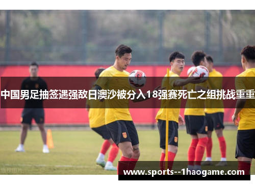 中国男足抽签遇强敌日澳沙被分入18强赛死亡之组挑战重重