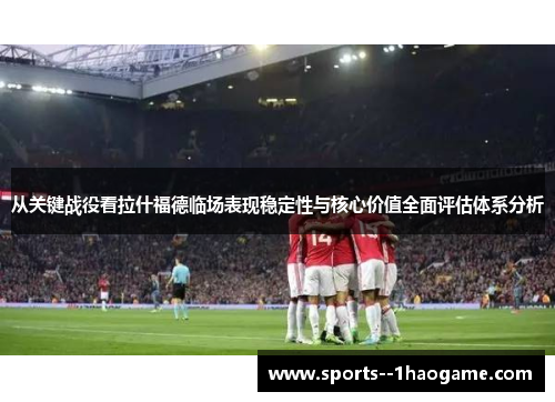 从关键战役看拉什福德临场表现稳定性与核心价值全面评估体系分析