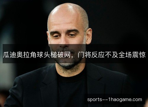 瓜迪奥拉角球头槌破网，门将反应不及全场震惊